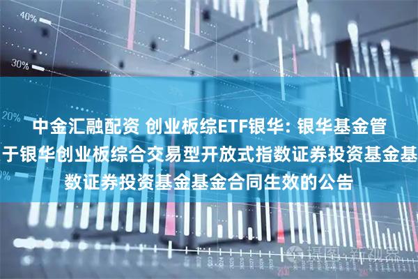 中金汇融配资 创业板综ETF银华: 银华基金管理股份有限公司关于银华创业板综合交易型开放式指数证券投资基金基金合同生效的公告