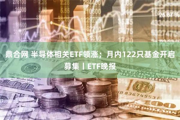 鼎合网 半导体相关ETF领涨；月内122只基金开启募集丨ETF晚报