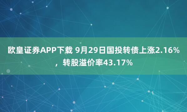 欧皇证券APP下载 9月29日国投转债上涨2.16%，转股溢价率43.17%