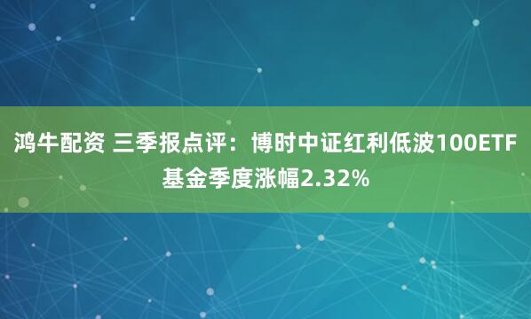 鸿牛配资 三季报点评：博时中证红利低波100ETF基金季度涨幅2.32%