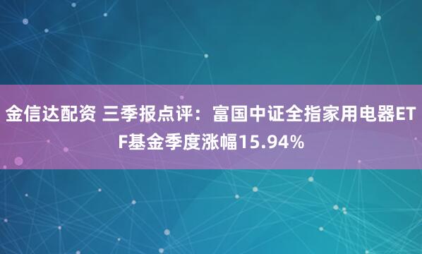 金信达配资 三季报点评：富国中证全指家用电器ETF基金季度涨幅15.94%