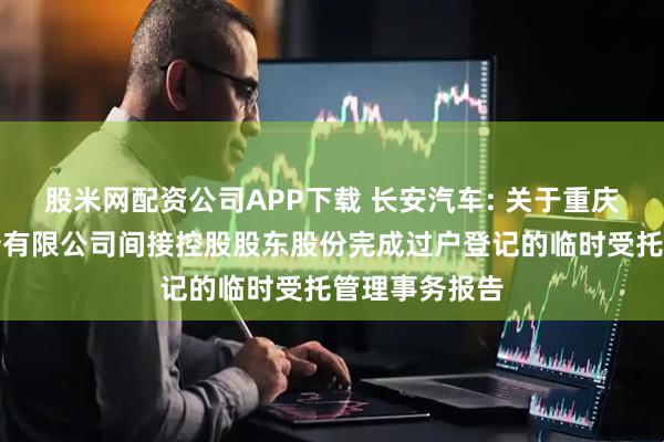 股米网配资公司APP下载 长安汽车: 关于重庆长安汽车股份有限公司间接控股股东股份完成过户登记的临时受托管理事务报告