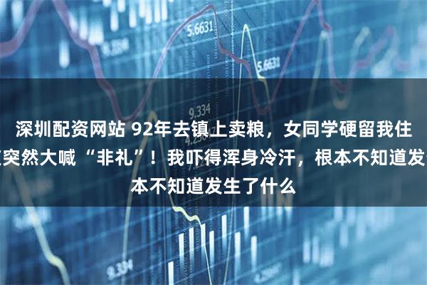 深圳配资网站 92年去镇上卖粮，女同学硬留我住宿，半夜突然大喊 “非礼”！我吓得浑身冷汗，根本不知道发生了什么