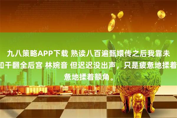 九八策略APP下载 熟读八百遍甄嬛传之后我靠未卜先知干翻全后宫 林婉音 但迟迟没出声，只是疲惫地揉着额角。