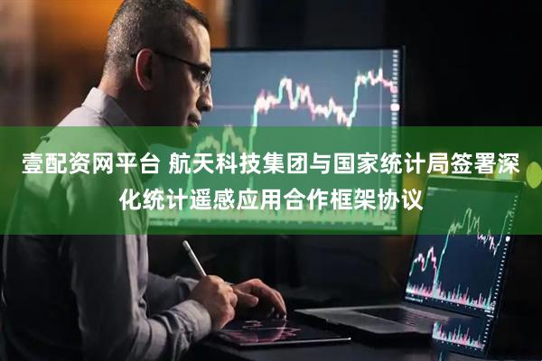 壹配资网平台 航天科技集团与国家统计局签署深化统计遥感应用合作框架协议