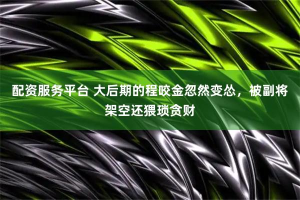 配资服务平台 大后期的程咬金忽然变怂，被副将架空还猥琐贪财