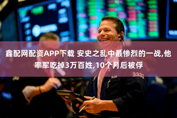 鑫配网配资APP下载 安史之乱中最惨烈的一战,他率军吃掉3万百姓,10个月后被俘