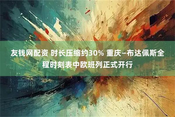 友钱网配资 时长压缩约30% 重庆—布达佩斯全程时刻表中欧班列正式开行