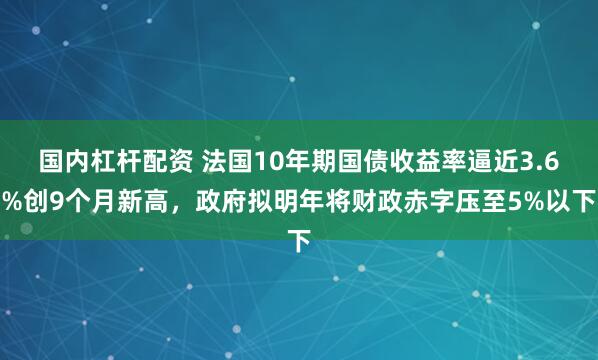 国内杠杆配资 法国10年期国债收益率逼近3.6%创9个月新高，政府拟明年将财政赤字压至5%以下