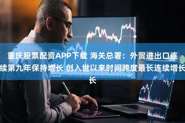 重庆股票配资APP下载 海关总署：外贸进出口连续第九年保持增长 创入世以来时间跨度最长连续增长