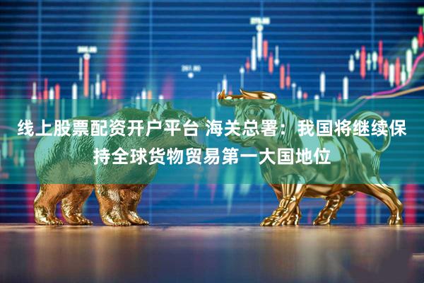 线上股票配资开户平台 海关总署：我国将继续保持全球货物贸易第一大国地位