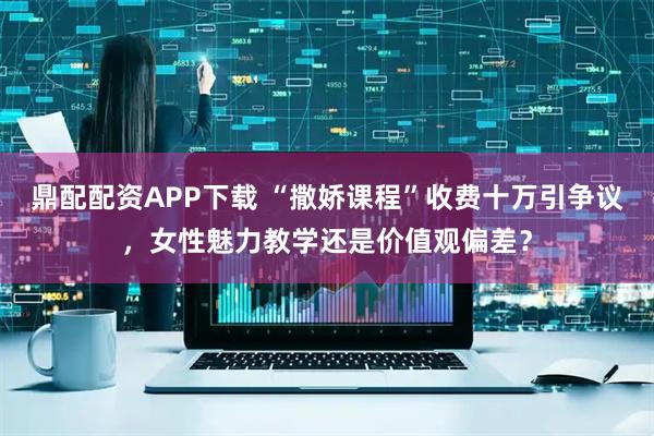 鼎配配资APP下载 “撒娇课程”收费十万引争议，女性魅力教学还是价值观偏差？