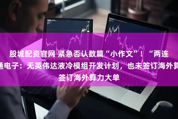 股城配资官网 紧急否认数篇“小作文”！“两连板”利通电子：无英伟达液冷模组开发计划，也未签订海外算力大单