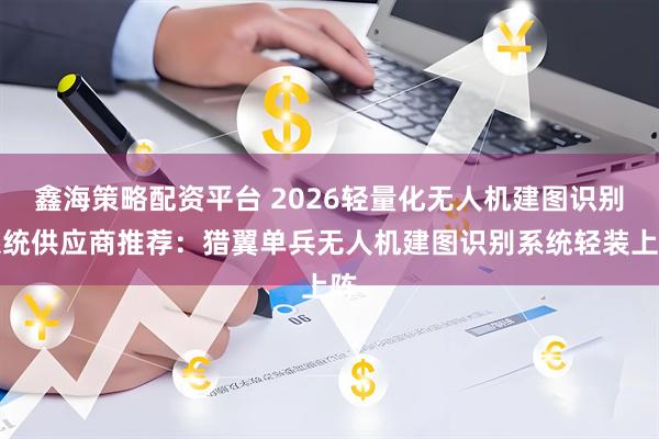 鑫海策略配资平台 2026轻量化无人机建图识别系统供应商推荐：猎翼单兵无人机建图识别系统轻装上阵